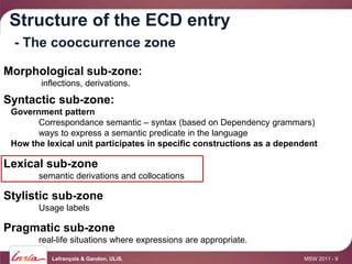 Structure of the ECD entry
 - The cooccurrence zone

Morphological sub-zone:
        inflections, derivations.
Syntactic sub-zone:
 Government pattern
       Correspondance semantic – syntax (based on Dependency grammars)
       ways to express a semantic predicate in the language
 How the lexical unit participates in specific constructions as a dependent

Lexical sub-zone
       semantic derivations and collocations

Stylistic sub-zone
       Usage labels

Pragmatic sub-zone
       real-life situations where expressions are appropriate.

           Lefrançois & Gandon, ULiS.                                  MSW 2011 - 9
 