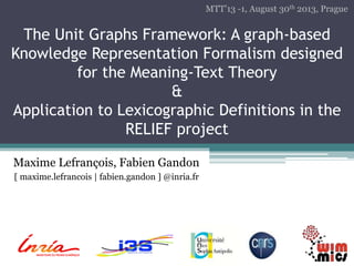The Unit Graphs Framework: A graph-based 
Knowledge Representation Formalism designed 
for the Meaning-Text Theory 
& 
Application to Lexicographic Definitions in the 
RELIEF project 
Maxime Lefrançois, Fabien Gandon 
[ maxime.lefrancois | fabien.gandon ] @inria.fr 
MTT’13 -1, August 30th 2013, Prague 
 
