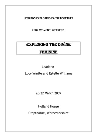 LESBIANS EXPLORING FAITH TOGETHER



     2009 WOMENS’ WEEKEND




 eXPLORING THe DIVINe
          feMININe


            Leaders:

Lucy Wintle and Estelle Williams




        20-22 March 2009



         Holland House

   Cropthorne, Worcestershire
 