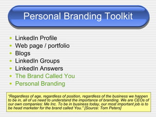 Personal Branding Toolkit ,[object Object],[object Object],[object Object],[object Object],[object Object],[object Object],[object Object],“ Regardless of age, regardless of position, regardless of the business we happen to be in, all of us need to understand the importance of branding. We are CEOs of our own companies: Me Inc. To be in business today, our most important job is to be head marketer for the brand called You.” [Source: Tom Peters] 