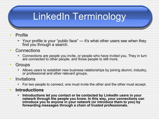 LinkedIn Terminology <ul><li>Profile </li></ul><ul><ul><li>Your profile is your “public face” — it's what other users see ...