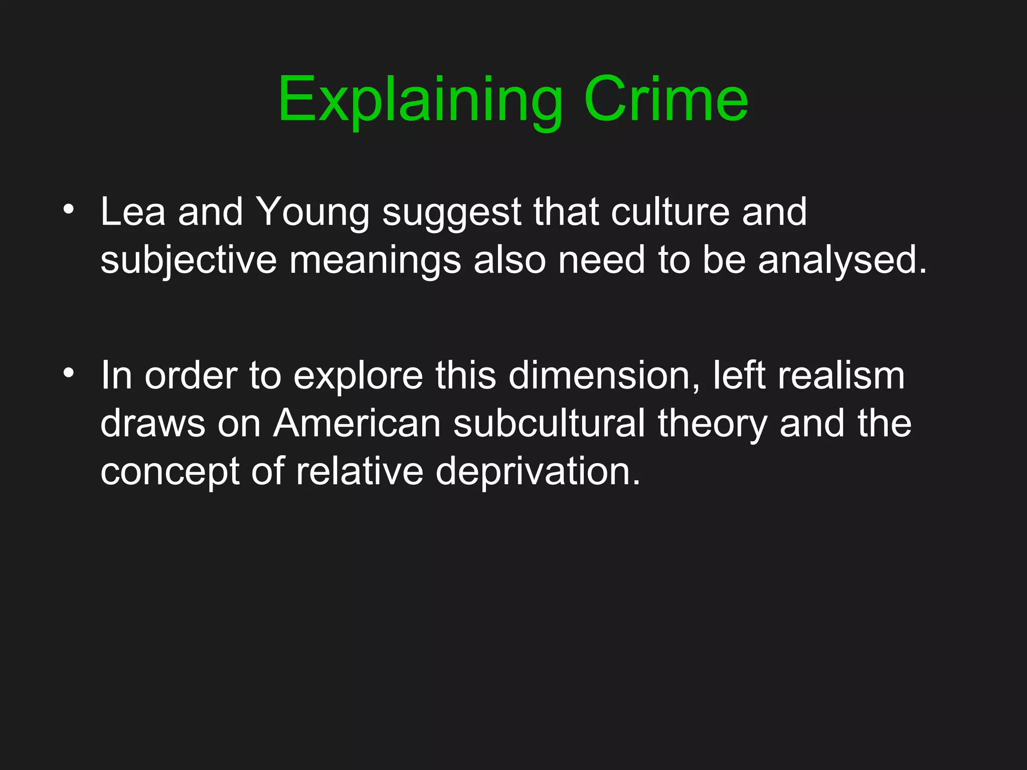 Explaining Crime
• Lea and Young suggest that culture and
subjective meanings also need to be analysed.
• In order to explore this dimension, left realism
draws on American subcultural theory and the
concept of relative deprivation.
 
