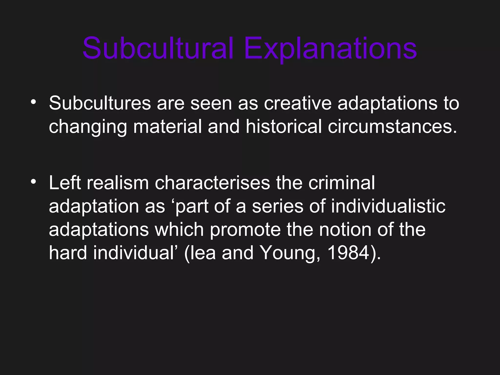 Subcultural Explanations
• Subcultures are seen as creative adaptations to
changing material and historical circumstances.
• Left realism characterises the criminal
adaptation as ‘part of a series of individualistic
adaptations which promote the notion of the
hard individual’ (lea and Young, 1984).
 