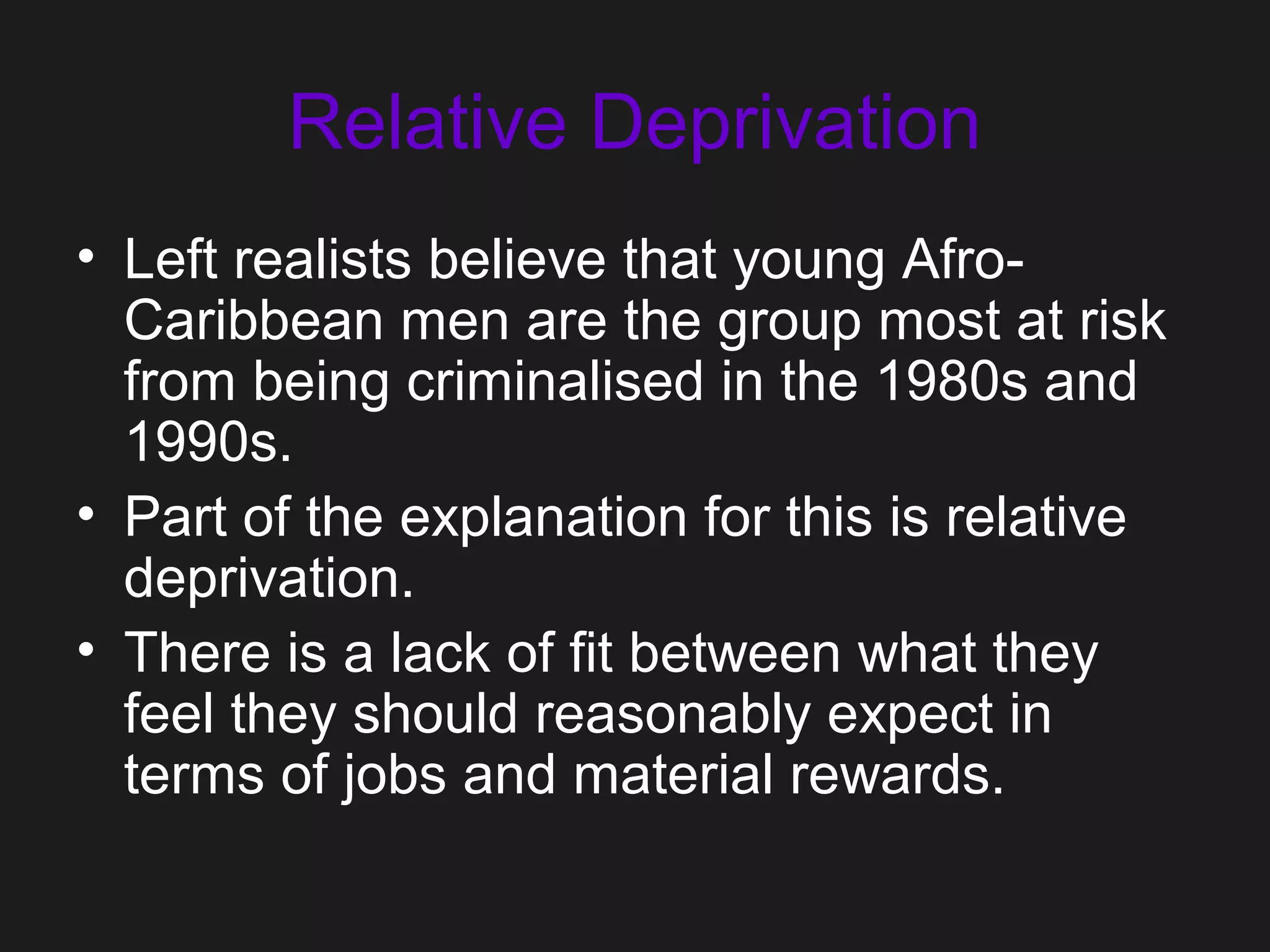 Relative Deprivation
• Left realists believe that young Afro-
Caribbean men are the group most at risk
from being criminalised in the 1980s and
1990s.
• Part of the explanation for this is relative
deprivation.
• There is a lack of fit between what they
feel they should reasonably expect in
terms of jobs and material rewards.
 