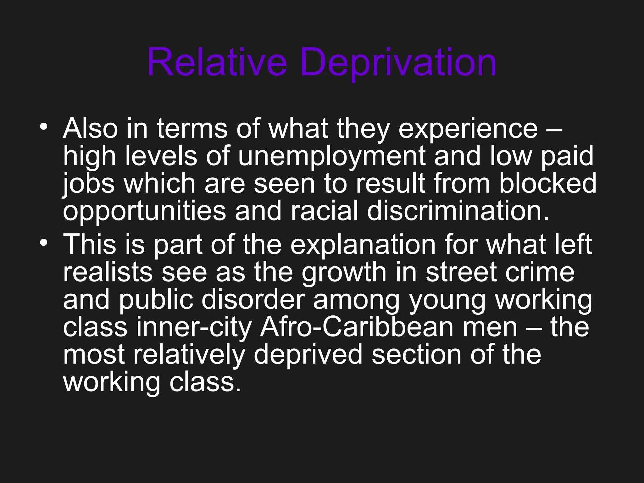 Relative Deprivation
• Also in terms of what they experience –
high levels of unemployment and low paid
jobs which are seen to result from blocked
opportunities and racial discrimination.
• This is part of the explanation for what left
realists see as the growth in street crime
and public disorder among young working
class inner-city Afro-Caribbean men – the
most relatively deprived section of the
working class.
 