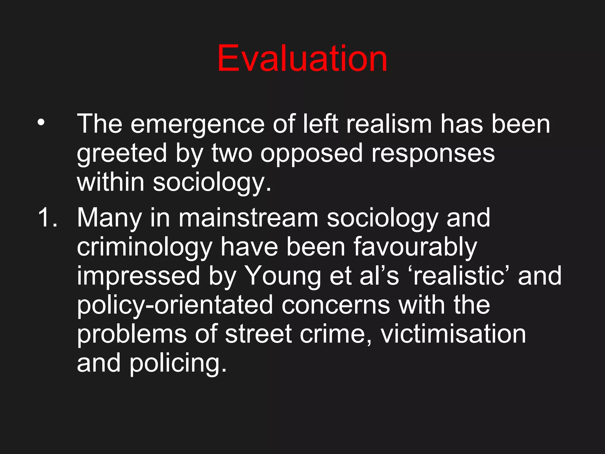 Evaluation
• The emergence of left realism has been
greeted by two opposed responses
within sociology.
1. Many in mainstream sociology and
criminology have been favourably
impressed by Young et al’s ‘realistic’ and
policy-orientated concerns with the
problems of street crime, victimisation
and policing.
 
