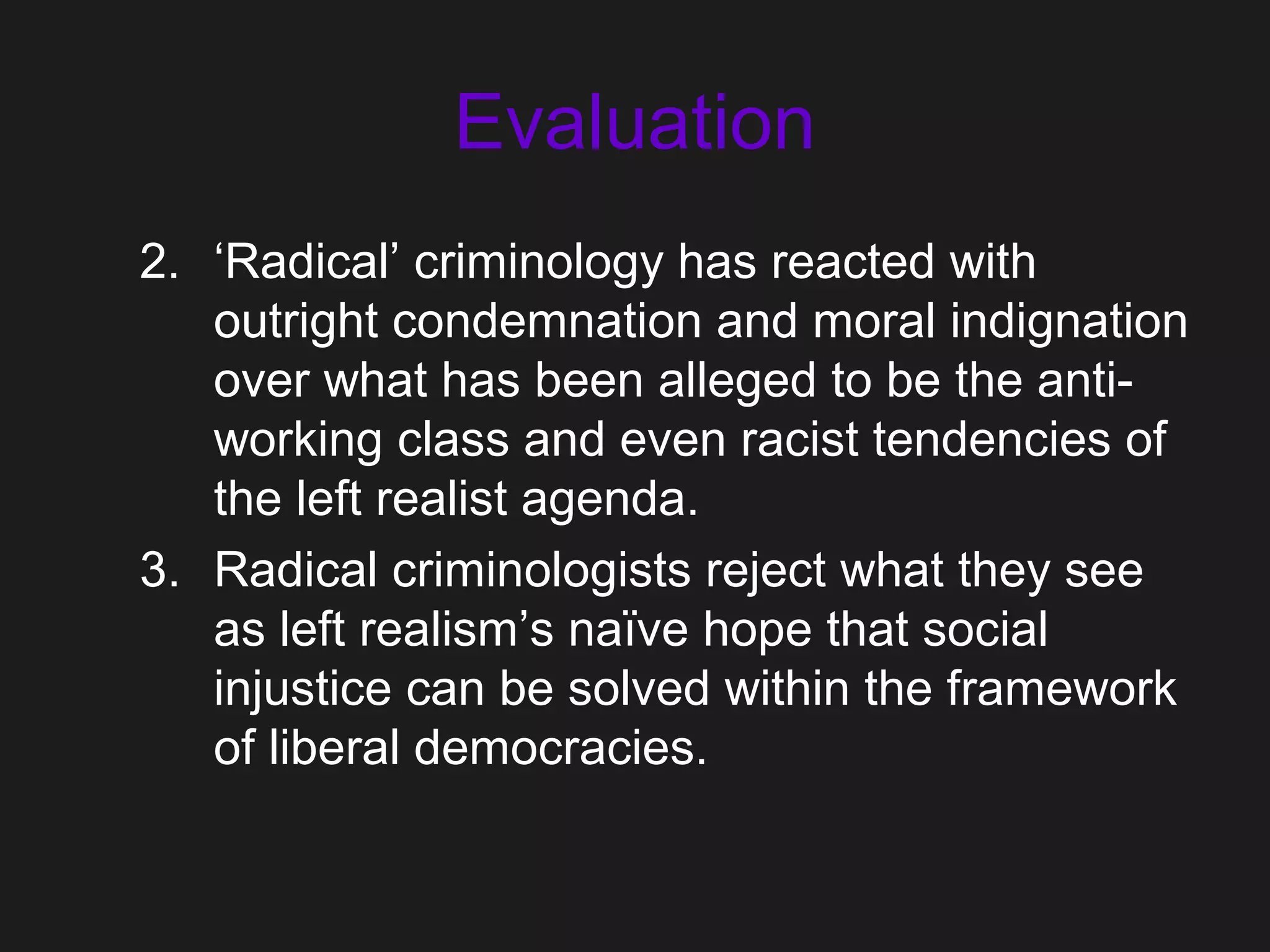 Evaluation
2. ‘Radical’ criminology has reacted with
outright condemnation and moral indignation
over what has been alleged to be the anti-
working class and even racist tendencies of
the left realist agenda.
3. Radical criminologists reject what they see
as left realism’s naïve hope that social
injustice can be solved within the framework
of liberal democracies.
 