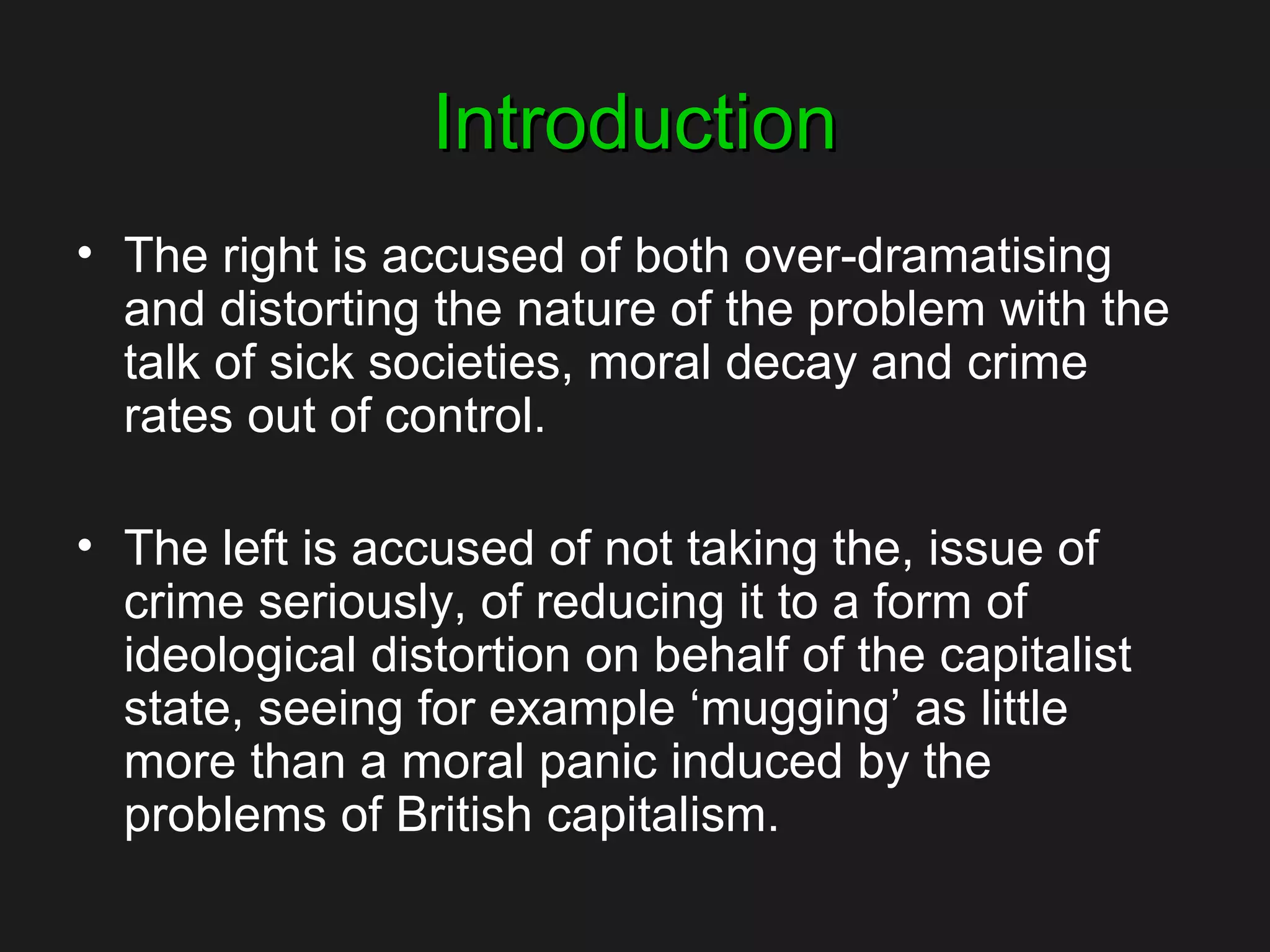 IntroductionIntroduction
• The right is accused of both over-dramatising
and distorting the nature of the problem with the
talk of sick societies, moral decay and crime
rates out of control.
• The left is accused of not taking the, issue of
crime seriously, of reducing it to a form of
ideological distortion on behalf of the capitalist
state, seeing for example ‘mugging’ as little
more than a moral panic induced by the
problems of British capitalism.
 