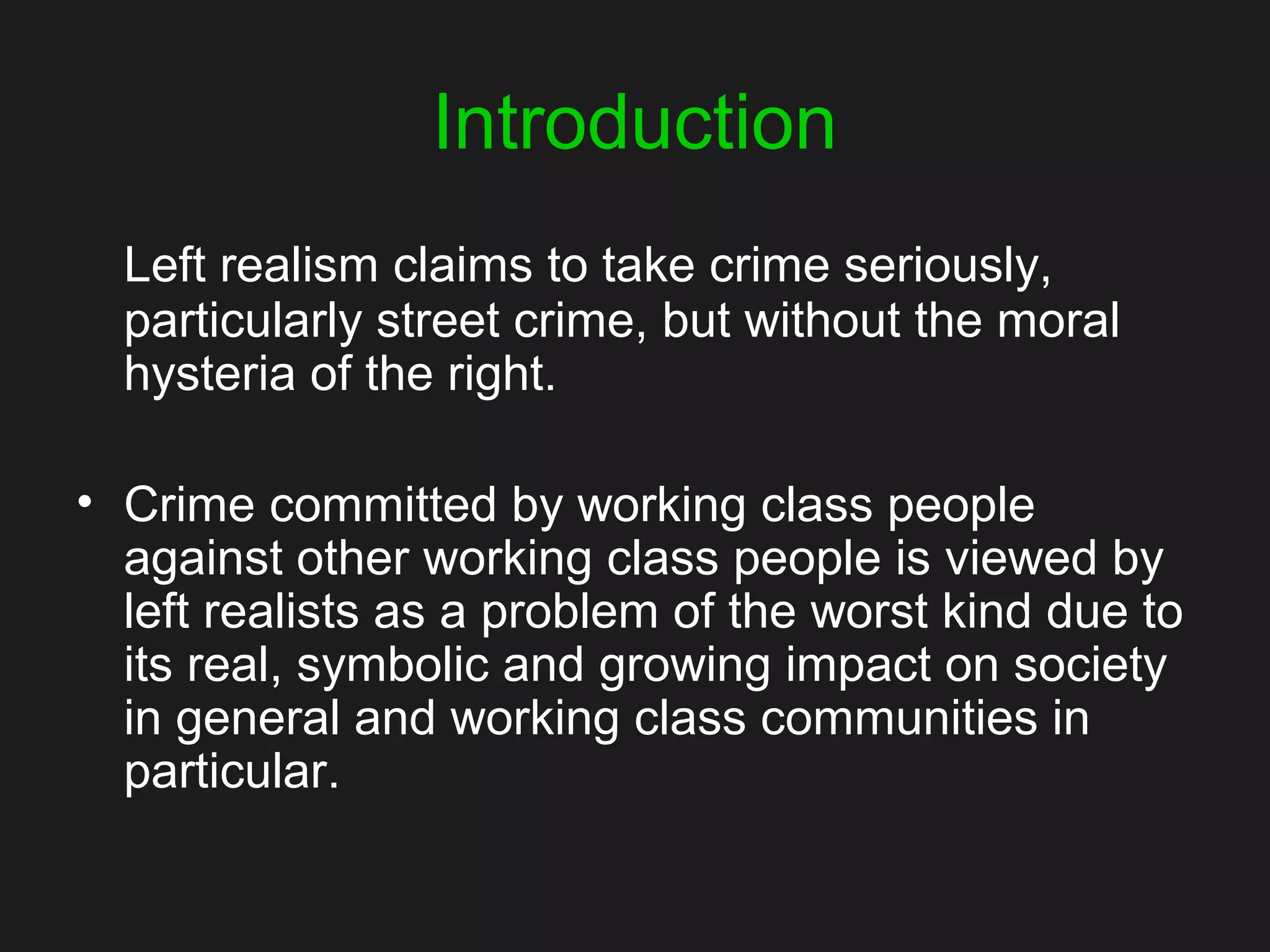 Introduction
Left realism claims to take crime seriously,
particularly street crime, but without the moral
hysteria of the right.
• Crime committed by working class people
against other working class people is viewed by
left realists as a problem of the worst kind due to
its real, symbolic and growing impact on society
in general and working class communities in
particular.
 