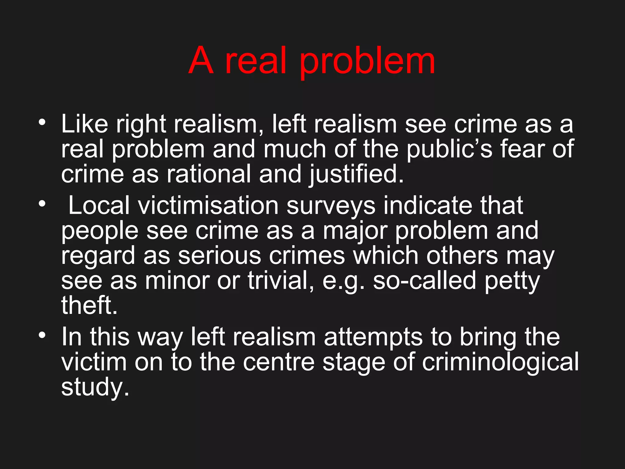 A real problem
• Like right realism, left realism see crime as a
real problem and much of the public’s fear of
crime as rational and justified.
• Local victimisation surveys indicate that
people see crime as a major problem and
regard as serious crimes which others may
see as minor or trivial, e.g. so-called petty
theft.
• In this way left realism attempts to bring the
victim on to the centre stage of criminological
study.
 