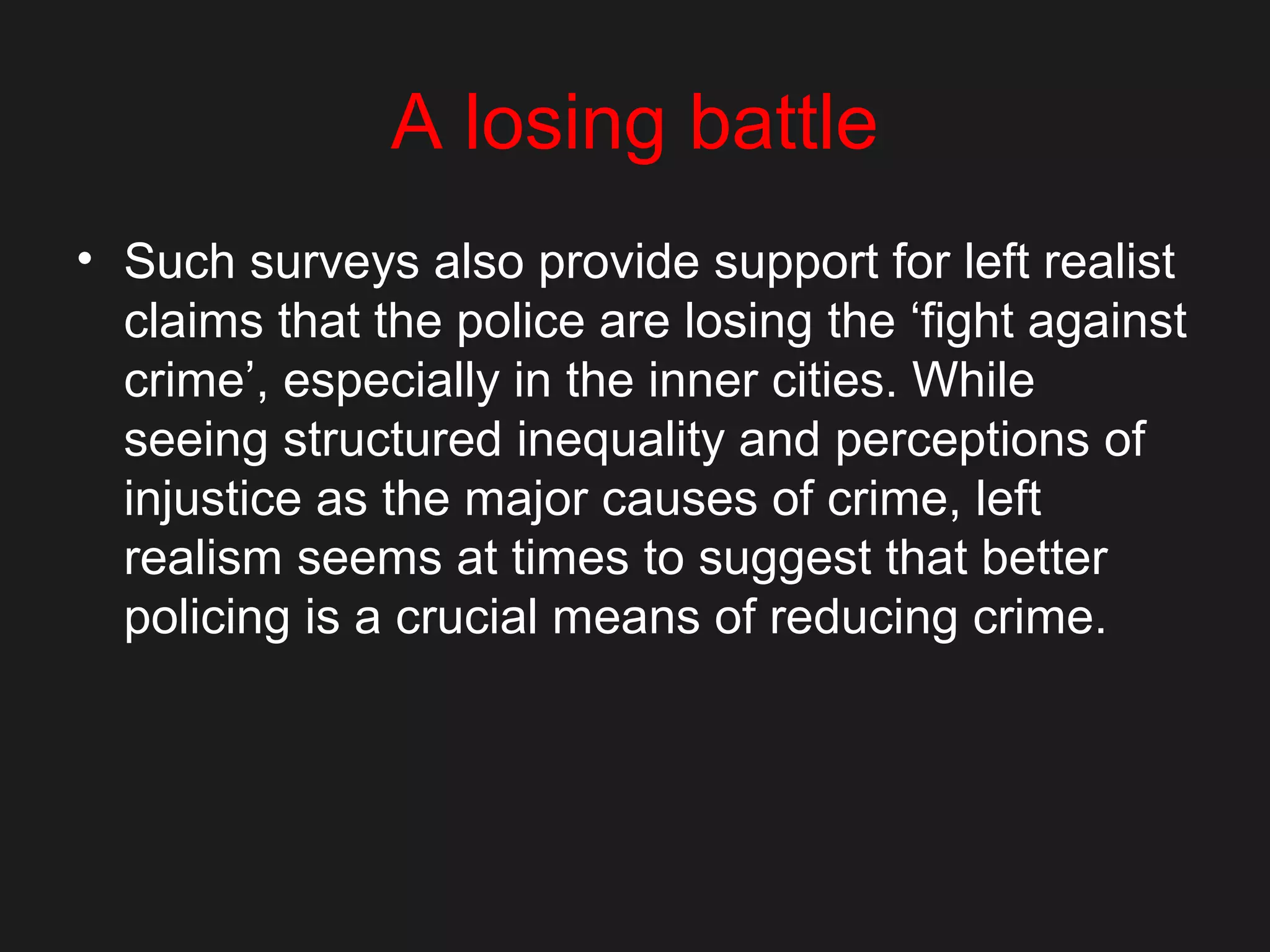 A losing battle
• Such surveys also provide support for left realist
claims that the police are losing the ‘fight against
crime’, especially in the inner cities. While
seeing structured inequality and perceptions of
injustice as the major causes of crime, left
realism seems at times to suggest that better
policing is a crucial means of reducing crime.
 