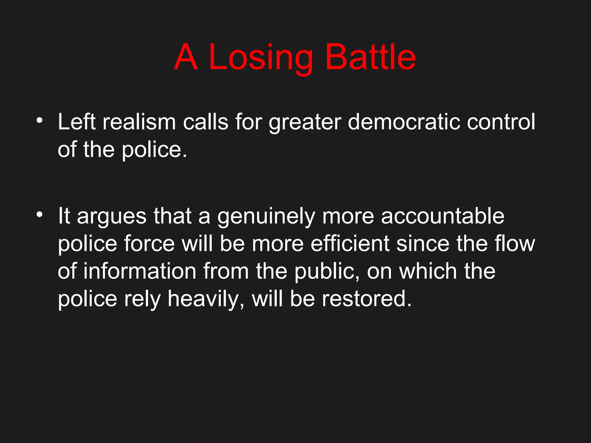 A Losing Battle
• Left realism calls for greater democratic control
of the police.
• It argues that a genuinely more accountable
police force will be more efficient since the flow
of information from the public, on which the
police rely heavily, will be restored.
 