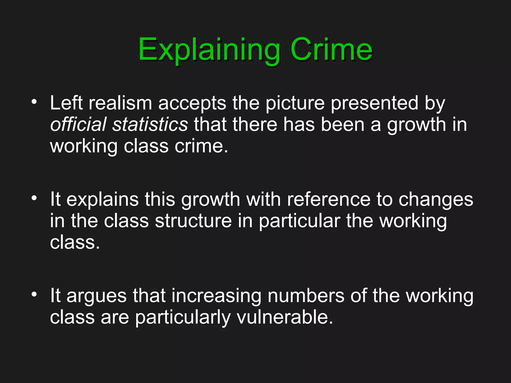 Explaining CrimeExplaining Crime
• Left realism accepts the picture presented by
official statistics that there has been a growth in
working class crime.
• It explains this growth with reference to changes
in the class structure in particular the working
class.
• It argues that increasing numbers of the working
class are particularly vulnerable.
 