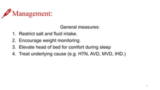 Management:
General measures:
1. Restrict salt and fluid intake.
2. Encourage weight monitoring.
3. Elevate head of bed for comfort during sleep
4. Treat underlying cause (e.g. HTN, AVD, MVD, IHD.)
11
 