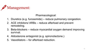 Management:
Pharmacological:
1. Diuretics (e.g. furosemide) – reduce pulmonary congestion.
2. ACE inhibitors/ ARBs – reduce afterload and prevent
remodeling.
3. Beta-blockers – reduce myocardial oxygen demand improving
survival.
4. Aldosterone antagonist (e.g. spironolactone.)
5. Vasodilators – for afterload reduction.
12
 