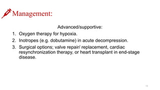 Management:
Advanced/supportive:
1. Oxygen therapy for hypoxia.
2. Inotropes (e.g. dobutamine) in acute decompression.
3. Surgical options; valve repair/ replacement, cardiac
resynchronization therapy, or heart transplant in end-stage
disease.
13
 