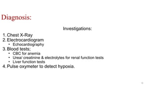 Diagnosis:
Investigations:
1.Chest X-Ray
2.Electrocardiogram
• Echocardiography
3.Blood tests;
• CBC for anemia
• Urea/ creatinine & electrolytes for renal function tests
• Liver function tests
4.Pulse oxymeter to detect hypoxia.
18
 