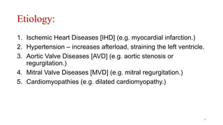 Etiology:
1. Ischemic Heart Diseases [IHD] (e.g. myocardial infarction.)
2. Hypertension – increases afterload, straining the left ventricle.
3. Aortic Valve Diseases [AVD] (e.g. aortic stenosis or
regurgitation.)
4. Mitral Valve Diseases [MVD] (e.g. mitral regurgitation.)
5. Cardiomyopathies (e.g. dilated cardiomyopathy.)
4
 