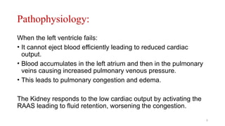 Pathophysiology:
When the left ventricle fails:
• It cannot eject blood efficiently leading to reduced cardiac
output.
• Blood accumulates in the left atrium and then in the pulmonary
veins causing increased pulmonary venous pressure.
• This leads to pulmonary congestion and edema.
The Kidney responds to the low cardiac output by activating the
RAAS leading to fluid retention, worsening the congestion.
5
 