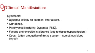 Clinical Manifestation:
Symptoms:
• Dyspnea initially on exertion, later at rest.
• Orthopnea.
• Paroxysmal Nocturnal Dyspnea [PND].
• Fatigue and exercise intolerance (due to tissue hypoperfusion.)
• Cough (often productive of frothy sputum – sometimes blood
tinged)
7
 