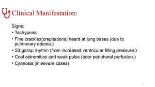 Clinical Manifestation:
Signs:
• Tachypnea.
• Fine crackles(crepitations) heard at lung bases (due to
pulmonary edema.)
• S3 gallop rhythm (from increased ventricular filling pressure.)
• Cool extremities and weak pulse (poor peripheral perfusion.)
• Cyanosis (in severe cases)
8
 