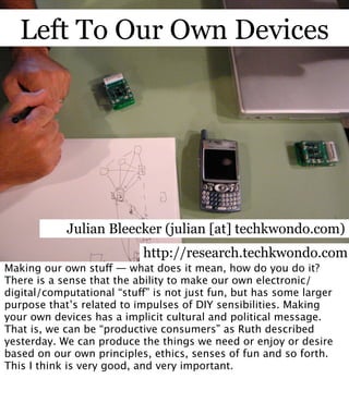 Left To Our Own Devices




            Julian Bleecker (julian [at] techkwondo.com)
                           http://research.techkwondo.com
Making our own stu — what does it mean, how do you do it?
There is a sense that the ability to make our own electronic/
digital/computational “stu” is not just fun, but has some larger
purpose that’s related to impulses of DIY sensibilities. Making
your own devices has a implicit cultural and political message.
That is, we can be “productive consumers” as Ruth described
yesterday. We can produce the things we need or enjoy or desire
based on our own principles, ethics, senses of fun and so forth.
This I think is very good, and very important.