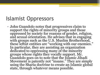 Islamist Oppressors
• John Guandolo notes that progressives claim to
support the rights of minority groups and those
oppressed by society for reasons of gender, religion,
and sexual orientation. He advises that in engaging
with groups such as the U.S. Muslim Brotherhood,
these leftist entities are “working with our enemies.”
In particular, they are assisting an organization
dedicated to oppressing many of the minority
groups whose rights they vocally support. Mr.
Guandolo goes on to note that the Islamic Jihadi
Movement is patently not “insane.” They are simply
using the Sharia doctrine to create an Islamic global
state, through whatever means possible.
 