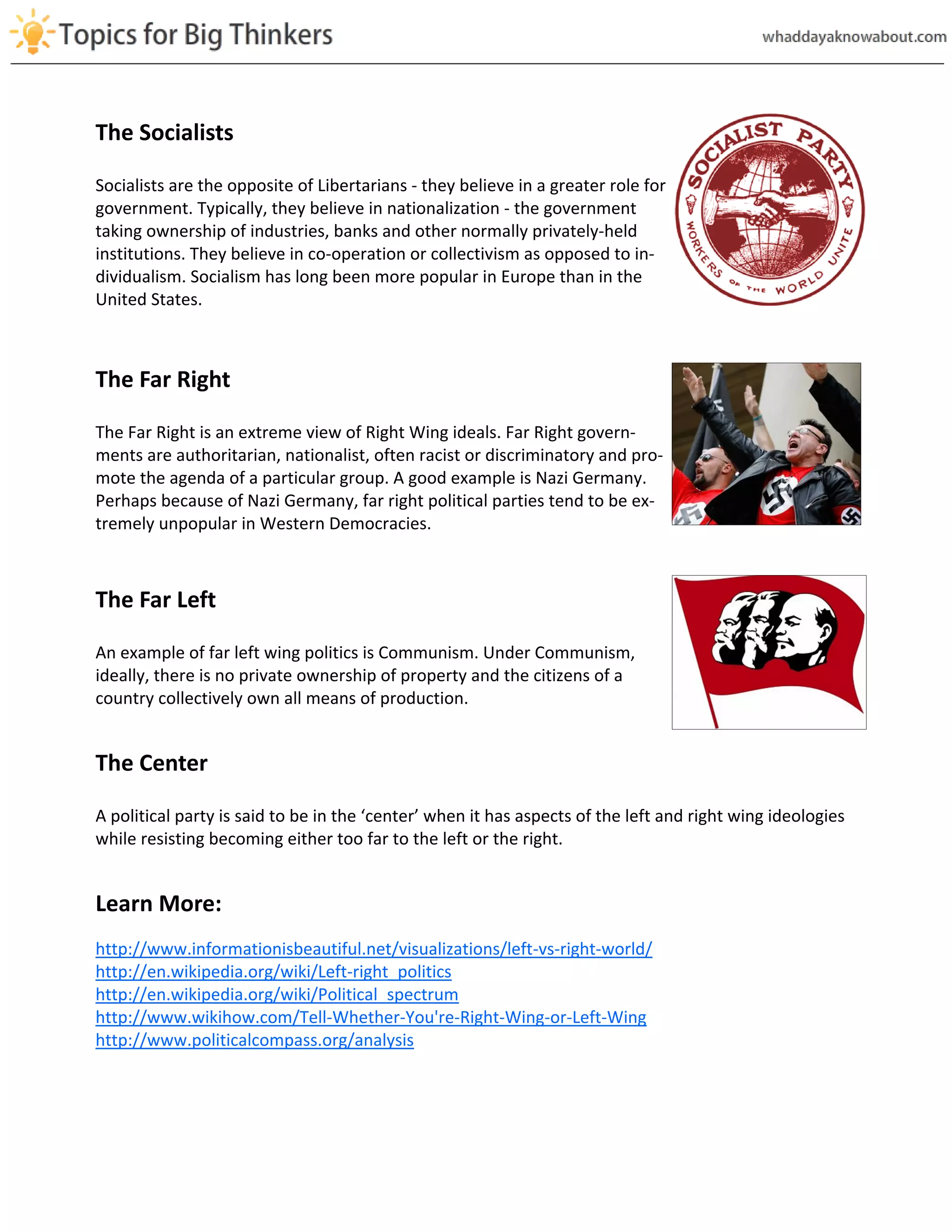 The Socialists
Socialists are the opposite of Libertarians - they believe in a greater role for
government. Typically, they believe in nationalization - the government
taking ownership of industries, banks and other normally privately-held
institutions. They believe in co-operation or collectivism as opposed to in-
dividualism. Socialism has long been more popular in Europe than in the
United States.
The Far Right
The Far Right is an extreme view of Right Wing ideals. Far Right govern-
ments are authoritarian, nationalist, often racist or discriminatory and pro-
mote the agenda of a particular group. A good example is Nazi Germany.
Perhaps because of Nazi Germany, far right political parties tend to be ex-
tremely unpopular in Western Democracies.
The Far Left
An example of far left wing politics is Communism. Under Communism,
ideally, there is no private ownership of property and the citizens of a
country collectively own all means of production.
The Center
A political party is said to be in the ‘center’ when it has aspects of the left and right wing ideologies
while resisting becoming either too far to the left or the right.
Learn More:
http://www.informationisbeautiful.net/visualizations/left-vs-right-world/
http://en.wikipedia.org/wiki/Left-right_politics
http://en.wikipedia.org/wiki/Political_spectrum
http://www.wikihow.com/Tell-Whether-You're-Right-Wing-or-Left-Wing
http://www.politicalcompass.org/analysis
 