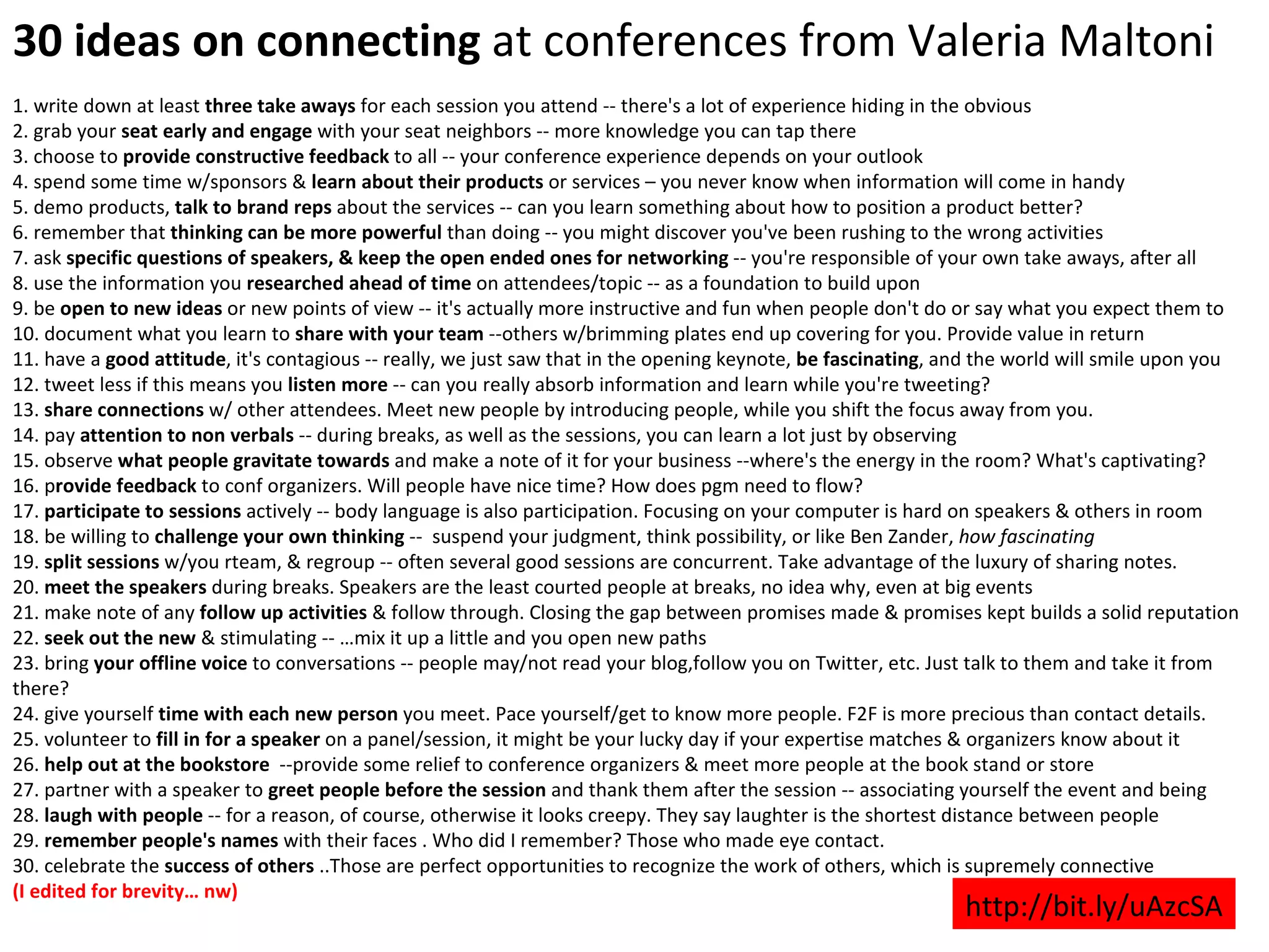 30 ideas on connecting  at conferences from Valeria Maltoni 1. write down at least  three take aways  for each session you attend -- there's a lot of experience hiding in the obvious 2. grab your  seat early and engage  with your seat neighbors -- more knowledge you can tap there 3. choose to  provide constructive feedback  to all -- your conference experience depends on your outlook 4. spend some time w/sponsors &  learn about their products  or services – you never know when information will come in handy 5. demo products,  talk to brand reps  about the services -- can you learn something about how to position a product better? 6. remember that  thinking can be more powerful  than doing -- you might discover you've been rushing to the wrong activities 7. ask  specific questions of speakers, & keep the open ended ones for networking  -- you're responsible of your own take aways, after all 8. use the information you  researched ahead of time  on attendees/topic -- as a foundation to build upon 9. be  open to new ideas  or new points of view -- it's actually more instructive and fun when people don't do or say what you expect them to 10. document what you learn to  share with your team  --others w/brimming plates end up covering for you. Provide value in return 11. have a  good attitude , it's contagious -- really, we just saw that in the opening keynote,  be fascinating , and the world will smile upon you 12. tweet less if this means you  listen more  -- can you really absorb information and learn while you're tweeting? 13.  share connections  w/ other attendees. Meet new people by introducing people, while you shift the focus away from you.  14. pay  attention to non verbals  -- during breaks, as well as the sessions, you can learn a lot just by observing 15. observe  what people gravitate towards  and make a note of it for your business --where's the energy in the room? What's captivating? 16. p rovide feedback  to conf organizers. Will people have nice time? How does pgm need to flow? 17.  participate to sessions  actively -- body language is also participation. Focusing on your computer is hard on speakers & others in room 18. be willing to  challenge your own thinking  --  suspend your judgment, think possibility, or like Ben Zander,  how fascinating 19.  split sessions  w/you rteam, & regroup -- often several good sessions are concurrent. Take advantage of the luxury of sharing notes. 20.  meet the speakers  during breaks. Speakers are the least courted people at breaks, no idea why, even at big events 21. make note of any  follow up activities  & follow through. Closing the gap between promises made & promises kept builds a solid reputation 22.  seek out the new  & stimulating -- …mix it up a little and you open new paths 23. bring  your offline voice  to conversations -- people may/not read your blog,follow you on Twitter, etc. Just talk to them and take it from there? 24. give yourself  time with each new person  you meet. Pace yourself/get to know more people. F2F is more precious than contact details.  25. volunteer to  fill in for a speaker  on a panel/session, it might be your lucky day if your expertise matches & organizers know about it 26.  help out at the bookstore   --provide some relief to conference organizers & meet more people at the book stand or store 27. partner with a speaker to  greet people before the session  and thank them after the session -- associating yourself the event and being 28.  laugh with people  -- for a reason, of course, otherwise it looks creepy. They say laughter is the shortest distance between people 29.  remember people's names  with their faces . Who did I remember? Those who made eye contact. 30. celebrate the  success of others  ..Those are perfect opportunities to recognize the work of others, which is supremely connective (I edited for brevity… nw) http://bit.ly/uAzcSA 