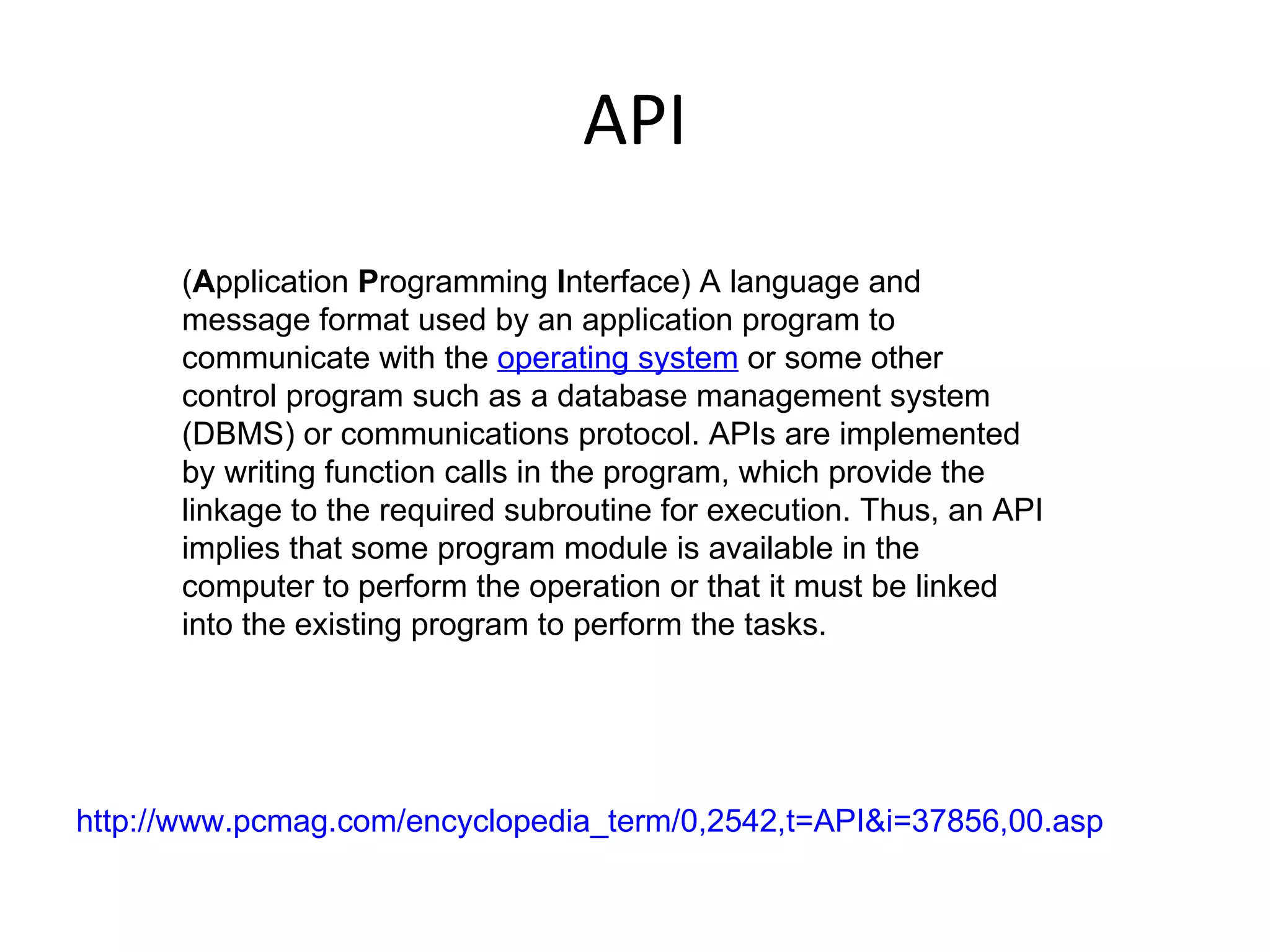 API ( A pplication  P rogramming  I nterface) A language and message format used by an application program to communicate with the  operating system  or some other control program such as a database management system (DBMS) or communications protocol. APIs are implemented by writing function calls in the program, which provide the linkage to the required subroutine for execution. Thus, an API implies that some program module is available in the computer to perform the operation or that it must be linked into the existing program to perform the tasks. http://www.pcmag.com/encyclopedia_term/0,2542,t=API&i=37856,00.asp 
