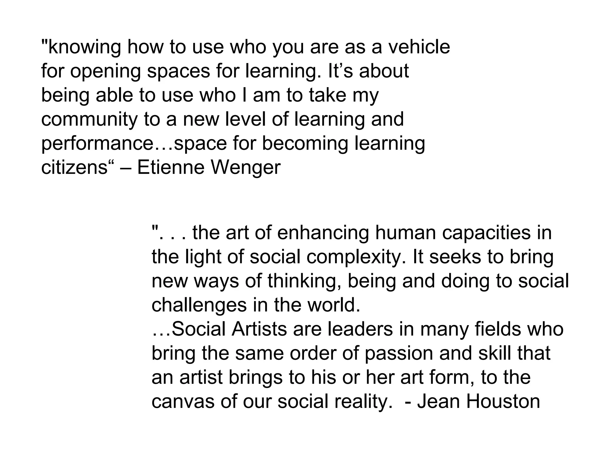 &quot;knowing how to use who you are as a vehicle for opening spaces for learning. It’s about being able to use who I am to take my community to a new level of learning and performance…space for becoming learning citizens“ – Etienne Wenger &quot;. . . the art of enhancing human capacities in the light of social complexity. It seeks to bring new ways of thinking, being and doing to social challenges in the world. … Social Artists are leaders in many fields who bring the same order of passion and skill that an artist brings to his or her art form, to the canvas of our social reality.  - Jean Houston  