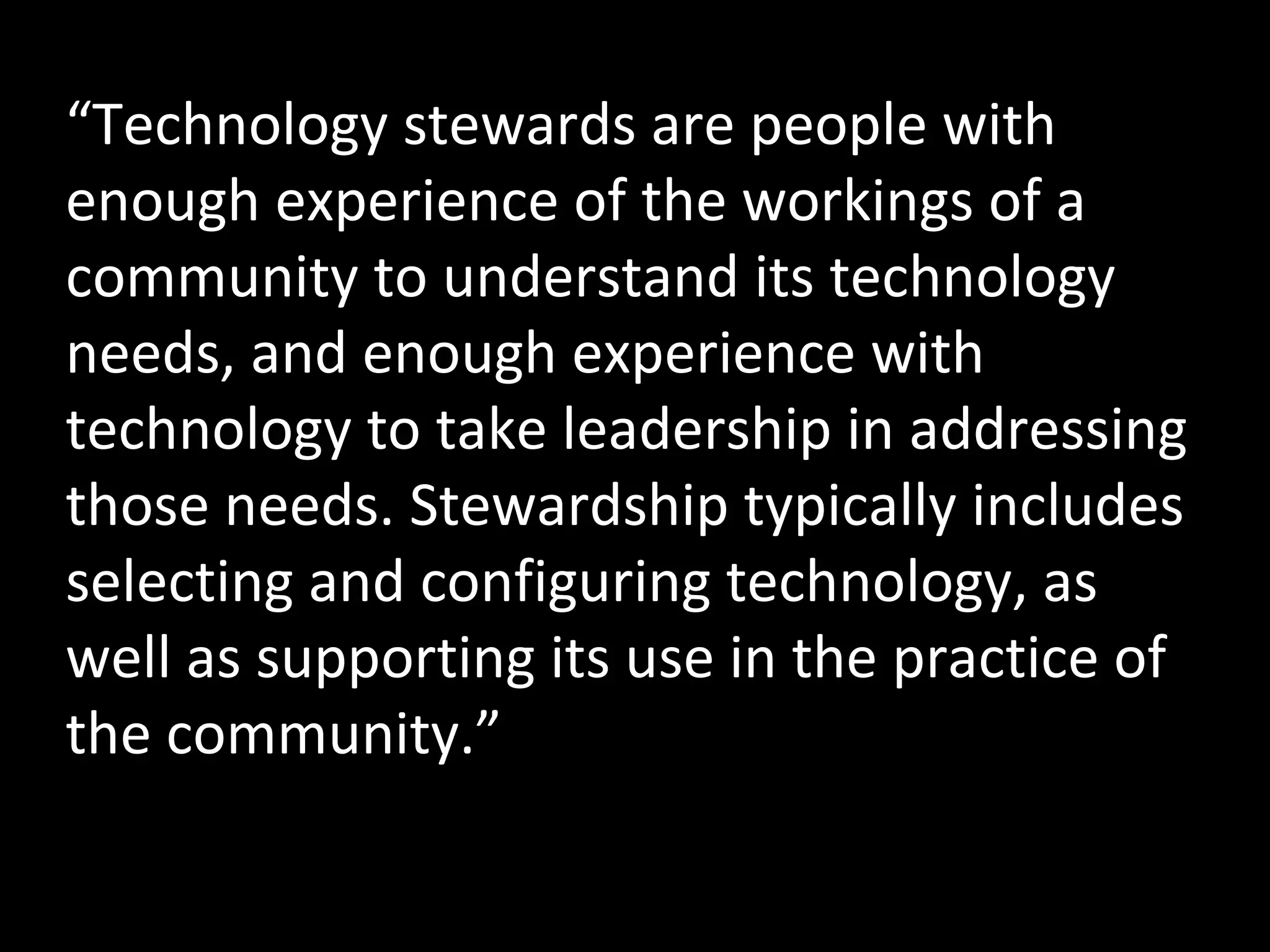 http://www.flickr.com/photos/meaduva/3163258523/ “ Technology stewards are people with enough experience of the workings of a community to understand its technology needs, and enough experience with technology to take leadership in addressing those needs. Stewardship typically includes selecting and configuring technology, as well as supporting its use in the practice of the community.” 