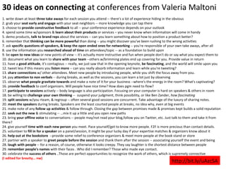 30 ideas on connecting  at conferences from Valeria Maltoni 1. write down at least  three take aways  for each session you attend -- there's a lot of experience hiding in the obvious 2. grab your  seat early and engage  with your seat neighbors -- more knowledge you can tap there 3. choose to  provide constructive feedback  to all -- your conference experience depends on your outlook 4. spend some time w/sponsors &  learn about their products  or services – you never know when information will come in handy 5. demo products,  talk to brand reps  about the services -- can you learn something about how to position a product better? 6. remember that  thinking can be more powerful  than doing -- you might discover you've been rushing to the wrong activities 7. ask  specific questions of speakers, & keep the open ended ones for networking  -- you're responsible of your own take aways, after all 8. use the information you  researched ahead of time  on attendees/topic -- as a foundation to build upon 9. be  open to new ideas  or new points of view -- it's actually more instructive and fun when people don't do or say what you expect them to 10. document what you learn to  share with your team  --others w/brimming plates end up covering for you. Provide value in return 11. have a  good attitude , it's contagious -- really, we just saw that in the opening keynote,  be fascinating , and the world will smile upon you 12. tweet less if this means you  listen more  -- can you really absorb information and learn while you're tweeting? 13.  share connections  w/ other attendees. Meet new people by introducing people, while you shift the focus away from you.  14. pay  attention to non verbals  -- during breaks, as well as the sessions, you can learn a lot just by observing 15. observe  what people gravitate towards  and make a note of it for your business --where's the energy in the room? What's captivating? 16. p rovide feedback  to conf organizers. Will people have nice time? How does pgm need to flow? 17.  participate to sessions  actively -- body language is also participation. Focusing on your computer is hard on speakers & others in room 18. be willing to  challenge your own thinking  --  suspend your judgment, think possibility, or like Ben Zander,  how fascinating 19.  split sessions  w/you rteam, & regroup -- often several good sessions are concurrent. Take advantage of the luxury of sharing notes. 20.  meet the speakers  during breaks. Speakers are the least courted people at breaks, no idea why, even at big events 21. make note of any  follow up activities  & follow through. Closing the gap between promises made & promises kept builds a solid reputation 22.  seek out the new  & stimulating -- …mix it up a little and you open new paths 23. bring  your offline voice  to conversations -- people may/not read your blog,follow you on Twitter, etc. Just talk to them and take it from there? 24. give yourself  time with each new person  you meet. Pace yourself/get to know more people. F2F is more precious than contact details.  25. volunteer to  fill in for a speaker  on a panel/session, it might be your lucky day if your expertise matches & organizers know about it 26.  help out at the bookstore   --provide some relief to conference organizers & meet more people at the book stand or store 27. partner with a speaker to  greet people before the session  and thank them after the session -- associating yourself the event and being 28.  laugh with people  -- for a reason, of course, otherwise it looks creepy. They say laughter is the shortest distance between people 29.  remember people's names  with their faces . Who did I remember? Those who made eye contact. 30. celebrate the  success of others  ..Those are perfect opportunities to recognize the work of others, which is supremely connective (I edited for brevity… nw) http://bit.ly/uAzcSA 