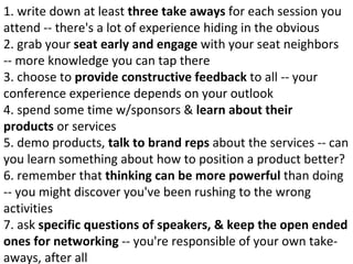1. write down at least  three take aways  for each session you attend -- there's a lot of experience hiding in the obvious 2. grab your  seat early and engage  with your seat neighbors -- more knowledge you can tap there 3. choose to  provide constructive feedback  to all -- your conference experience depends on your outlook 4. spend some time w/sponsors &  learn about their products  or services 5. demo products,  talk to brand reps  about the services -- can you learn something about how to position a product better? 6. remember that  thinking can be more powerful  than doing -- you might discover you've been rushing to the wrong activities 7. ask  specific questions of speakers, & keep the open ended ones for networking  -- you're responsible of your own take-aways, after all 