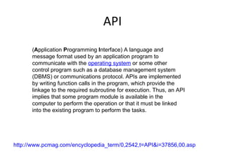 API ( A pplication  P rogramming  I nterface) A language and message format used by an application program to communicate with the  operating system  or some other control program such as a database management system (DBMS) or communications protocol. APIs are implemented by writing function calls in the program, which provide the linkage to the required subroutine for execution. Thus, an API implies that some program module is available in the computer to perform the operation or that it must be linked into the existing program to perform the tasks. http://www.pcmag.com/encyclopedia_term/0,2542,t=API&i=37856,00.asp 