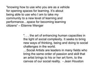 "knowing how to use who you are as a vehicle for opening spaces for learning. It’s about being able to use who I am to take my community to a new level of learning and performance…space for becoming learning citizens“ – Etienne Wenger ". . . the art of enhancing human capacities in the light of social complexity. It seeks to bring new ways of thinking, being and doing to social challenges in the world. … Social Artists are leaders in many fields who bring the same order of passion and skill that an artist brings to his or her art form, to the canvas of our social reality.  - Jean Houston  