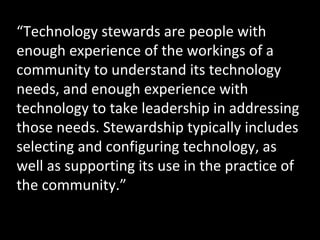 http://www.flickr.com/photos/meaduva/3163258523/ “ Technology stewards are people with enough experience of the workings of a community to understand its technology needs, and enough experience with technology to take leadership in addressing those needs. Stewardship typically includes selecting and configuring technology, as well as supporting its use in the practice of the community.” 