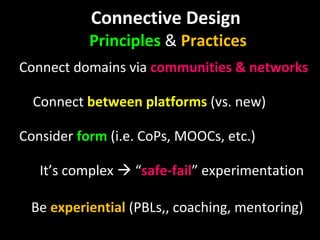 Connective Design  Principles  &  Practices Connect   domains via  communities & networks Connect  between platforms  (vs. new) Consider  form  (i.e. CoPs, MOOCs, etc.) It’s complex    “ safe-fail ” experimentation Be  experiential  (PBLs,, coaching, mentoring) 