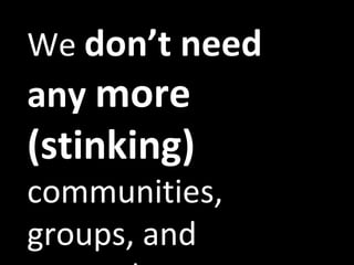 We  don’t need any  more (stinking)  communities, groups, and networks. 