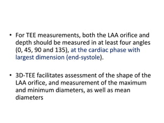 • For TEE measurements, both the LAA orifice and
depth should be measured in at least four angles
(0, 45, 90 and 135), at the cardiac phase with
largest dimension (end-systole).
• 3D-TEE facilitates assessment of the shape of the
LAA orifice, and measurement of the maximum
and minimum diameters, as well as mean
diameters
 