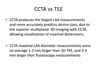 CCTA vs TEE
• CCTA produces the largest LAA measurements
and more accurately predicts device sizes, due to
the superior multiplanar 3D imaging with CCTA,
allowing visualisation of maximal dimensions.
• CCTA maximal LAA diameter measurements were
on average 1-3 mm larger than 2D-TEE, and 2-4
mm larger than fluoroscopy measurements
 