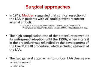 Surgical approaches
• In 1949, Madden suggested that surgical resection of
the LAA in patients with AF could prevent recurrent
arterial emboli.
– MADDEN JL. RESECTION OF THE LEFT AURICULAR APPENDIX: A
Prophylaxis for Recurrent Arterial Emboli. JAMA. 1949;140(9):769–772.
• The high complication rate of the procedure prevented
its widespread adoption until the 1990s, when interest
in the procedure was rekindled by the development of
the Cox-Maze III procedure, which included removal of
the LAA.
• The two general approaches to surgical LAA closure are
– exclusion and
– excision.
 