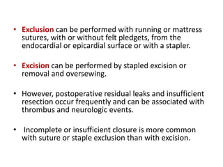 • Exclusion can be performed with running or mattress
sutures, with or without felt pledgets, from the
endocardial or epicardial surface or with a stapler.
• Excision can be performed by stapled excision or
removal and oversewing.
• However, postoperative residual leaks and insufficient
resection occur frequently and can be associated with
thrombus and neurologic events.
• Incomplete or insufficient closure is more common
with suture or staple exclusion than with excision.
 