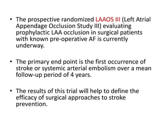 • The prospective randomized LAAOS III (Left Atrial
Appendage Occlusion Study III) evaluating
prophylactic LAA occlusion in surgical patients
with known pre-operative AF is currently
underway.
• The primary end point is the first occurrence of
stroke or systemic arterial embolism over a mean
follow-up period of 4 years.
• The results of this trial will help to define the
efficacy of surgical approaches to stroke
prevention.
 