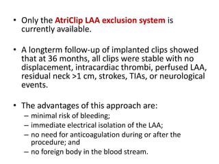 • Only the AtriClip LAA exclusion system is
currently available.
• A longterm follow-up of implanted clips showed
that at 36 months, all clips were stable with no
displacement, intracardiac thrombi, perfused LAA,
residual neck >1 cm, strokes, TIAs, or neurological
events.
• The advantages of this approach are:
– minimal risk of bleeding;
– immediate electrical isolation of the LAA;
– no need for anticoagulation during or after the
procedure; and
– no foreign body in the blood stream.
 