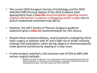 • The current 2016 European Society of Cardiology and the 2019
AHA/ACC/HRS Focused Update of the 2014 Guideline both
appropriately have a Class IIb recommendation regarding routine
surgical LAA excision in patients undergoing cardiac surgery due to
lack of randomized controlled trials (RCTs).
• However, the 2017 Society of Thoracic Surgeons guideline
statement gives a Class IIa recommendation for LAA closure.
• Despite these recommendations, several patients undergoing mitral
valve surgery or patients with AF and a high risk of stroke routinely
undergo LAA amputation, either during surgery or thoracoscopically
under general anesthesia by stapling or a loop snare.
• A meta-analysis reported a LAA exclusion rate of 55% to 68% with
various surgical methods .
– Bajaj NS, Parashar A, Agarwal S, et al. Percutaneous left atrial appendage occlusion for
stroke prophylaxis in nonvalvular atrial fibrillation: a systematic review and analysis of
observational studies. J Am Coll Cardiol Intv 2014;7:296–304
 