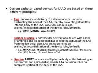 • Current catheter-based devices for LAAO are based on three
different principles:
– Plug: endovascular delivery of a device lobe or umbrella
obstructing the neck of the LAA, thereby preventing blood flow
into the body of the LAA. LAA exclusion relies on
sealing/endocardialisation of the device lobe/umbrella.
• e.g. WATCHMANTM, WaveCrestVR
– Pacifier principle: endovascular delivery of a device with a lobe
or umbrella and an additional disc to seal the ostium of the LAA
from the left atrial side. LAA exclusion relies on
sealing/endocardialisation of the device lobe/umbrella
• e.g. AMPLATZERTM Cardiac Plug [ACP], AmuletTM and/or the sealing
disc (ACP, Amulet, Ultraseal, LAmbreTM.
– Ligation: LARIAT to snare and ligate the body of the LAA using an
endocardial and epicardial approach. LAA exclusion relies on
complete ligation of the neck of the LAA
 