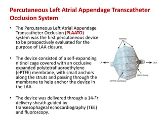 Percutaneous Left Atrial Appendage Transcatheter
Occlusion System
• The Percutaneous Left Atrial Appendage
Transcatheter Occlusion (PLAATO)
system was the first percutaneous device
to be prospectively evaluated for the
purpose of LAA closure.
• The device consisted of a self-expanding
nitinol cage covered with an occlusive
expanded polytetrafluoroethylene
(ePTFE) membrane, with small anchors
along the struts and passing through the
membrane to help anchor the device in
the LAA.
• The device was delivered through a 14-Fr
delivery sheath guided by
transesophageal echocardiography (TEE)
and fluoroscopy.
 