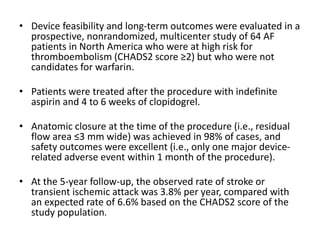 • Device feasibility and long-term outcomes were evaluated in a
prospective, nonrandomized, multicenter study of 64 AF
patients in North America who were at high risk for
thromboembolism (CHADS2 score ≥2) but who were not
candidates for warfarin.
• Patients were treated after the procedure with indefinite
aspirin and 4 to 6 weeks of clopidogrel.
• Anatomic closure at the time of the procedure (i.e., residual
flow area ≤3 mm wide) was achieved in 98% of cases, and
safety outcomes were excellent (i.e., only one major device-
related adverse event within 1 month of the procedure).
• At the 5-year follow-up, the observed rate of stroke or
transient ischemic attack was 3.8% per year, compared with
an expected rate of 6.6% based on the CHADS2 score of the
study population.
 