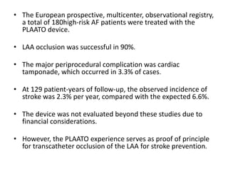 • The European prospective, multicenter, observational registry,
a total of 180high-risk AF patients were treated with the
PLAATO device.
• LAA occlusion was successful in 90%.
• The major periprocedural complication was cardiac
tamponade, which occurred in 3.3% of cases.
• At 129 patient-years of follow-up, the observed incidence of
stroke was 2.3% per year, compared with the expected 6.6%.
• The device was not evaluated beyond these studies due to
financial considerations.
• However, the PLAATO experience serves as proof of principle
for transcatheter occlusion of the LAA for stroke prevention.
 